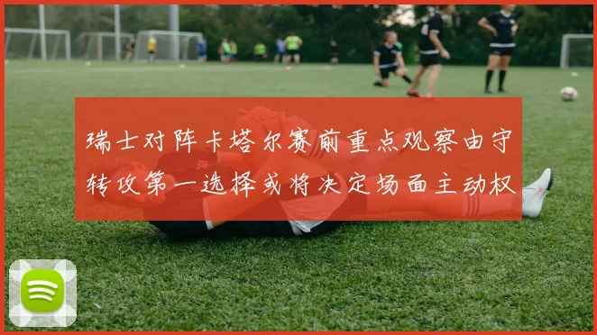 瑞士对阵卡塔尔赛前重点观察由守转攻第一选择或将决定场面主动权