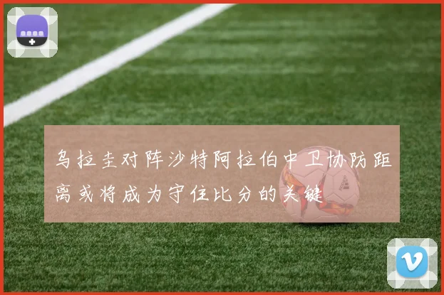 乌拉圭对阵沙特阿拉伯中卫协防距离或将成为守住比分的关键