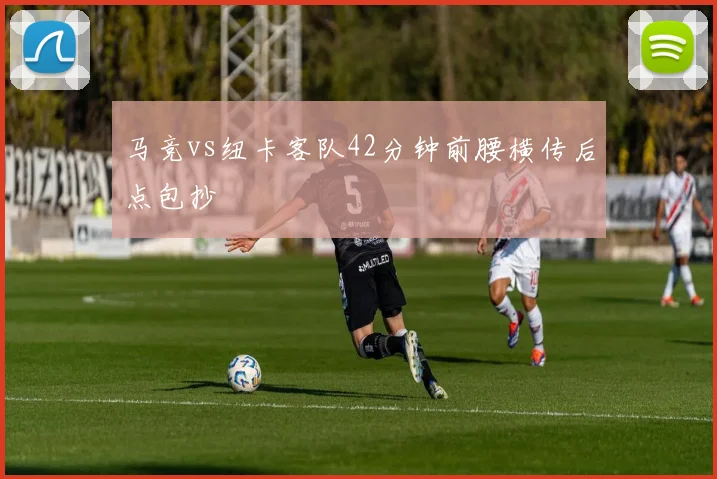 马竞vs纽卡客队42分钟前腰横传后点包抄
